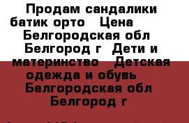 Продам сандалики батик-орто › Цена ­ 275 - Белгородская обл., Белгород г. Дети и материнство » Детская одежда и обувь   . Белгородская обл.,Белгород г.